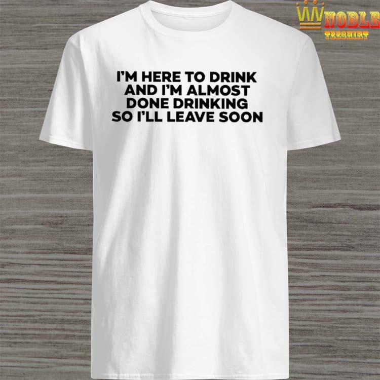 Official I'm here to drink and I'm almost done drinking so I'll leave soon T-shirt
